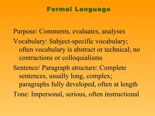 Formal Language Purpose: Comments, evaluates, analyses Vocabulary: Subject-specific vocabulary; often vocabulary is abstract or technical; no contractions or colloquialisms Sentence/ Paragraph structure: Complete sentences, usually long, complex; paragraphs fully developed, often at length Tone: Impersonal, serious, often instructional 