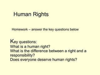   K ey questions:  What is a human right?  What is the difference between a right and a responsibility?  Does everyone deserve human rights?  Human Rights  Homework – answer the key questions below  