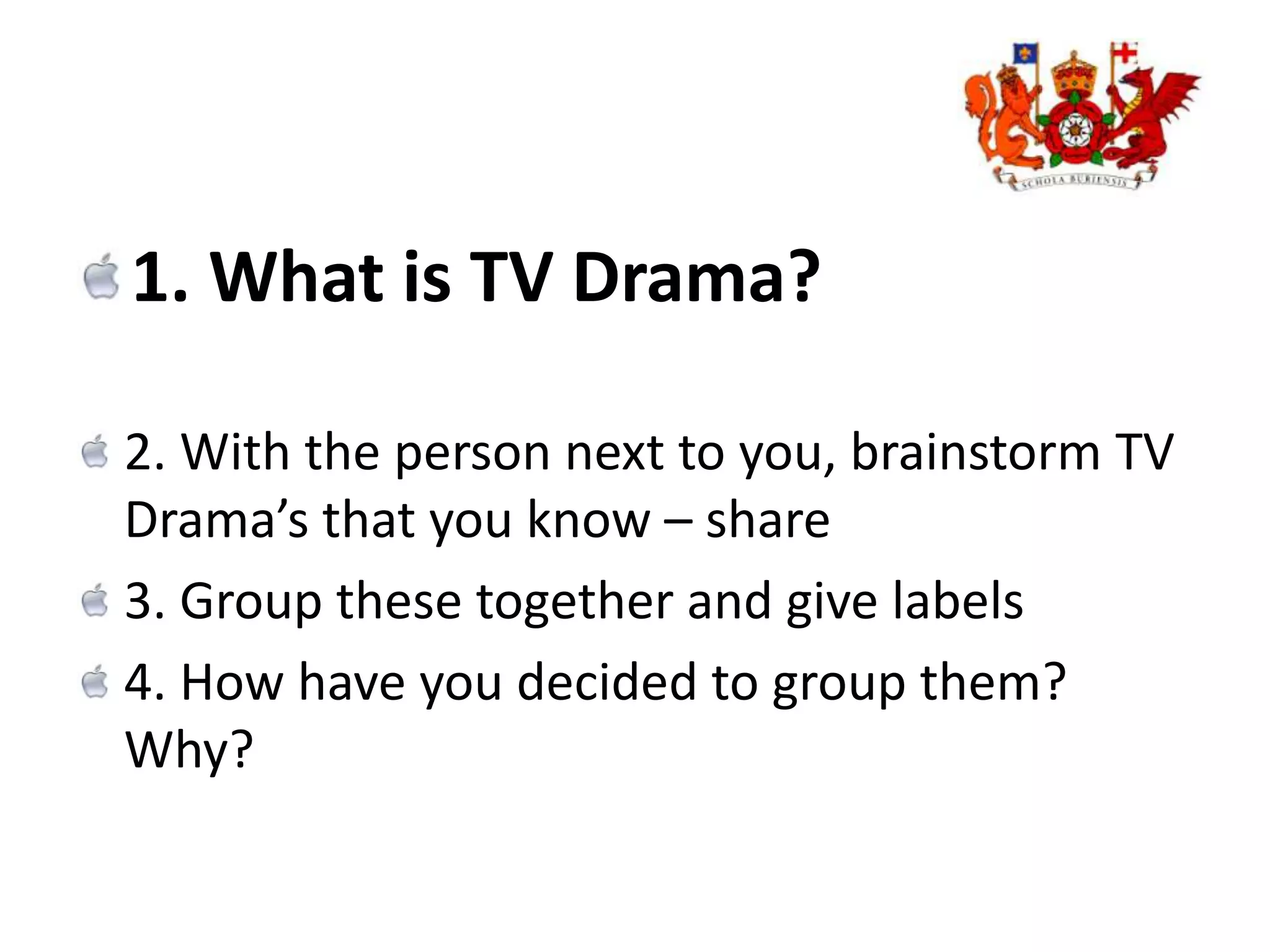 1. What is TV Drama?2. With the person next to you, brainstorm TV Drama’s that you know – share 3. Group these together and give labels 4. How have you decided to group them? Why?
