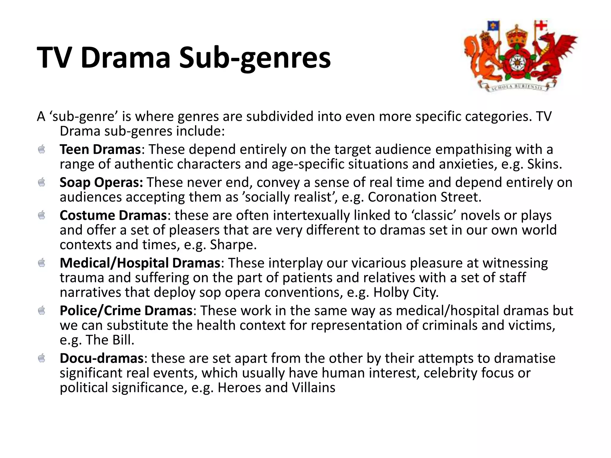 TV Drama Sub-genres A ‘sub-genre’ is where genres are subdivided into even more specific categories. TV Drama sub-genres include:Teen Dramas: These depend entirely on the target audience empathising with a range of authentic characters and age-specific situations and anxieties, e.g. Skins.Soap Operas: These never end, convey a sense of real time and depend entirely on audiences accepting them as ’socially realist’, e.g. Coronation Street.Costume Dramas: these are often intertexually linked to ‘classic’ novels or plays and offer a set of pleasers that are very different to dramas set in our own world contexts and times, e.g. Sharpe.Medical/Hospital Dramas: These interplay our vicarious pleasure at witnessing trauma and suffering on the part of patients and relatives with a set of staff narratives that deploy sop opera conventions, e.g. Holby City.Police/Crime Dramas: These work in the same way as medical/hospital dramas but we can substitute the health context for representation of criminals and victims, e.g. The Bill.Docu-dramas: these are set apart from the other by their attempts to dramatise significant real events, which usually have human interest, celebrity focus or political significance, e.g. Heroes and Villains 