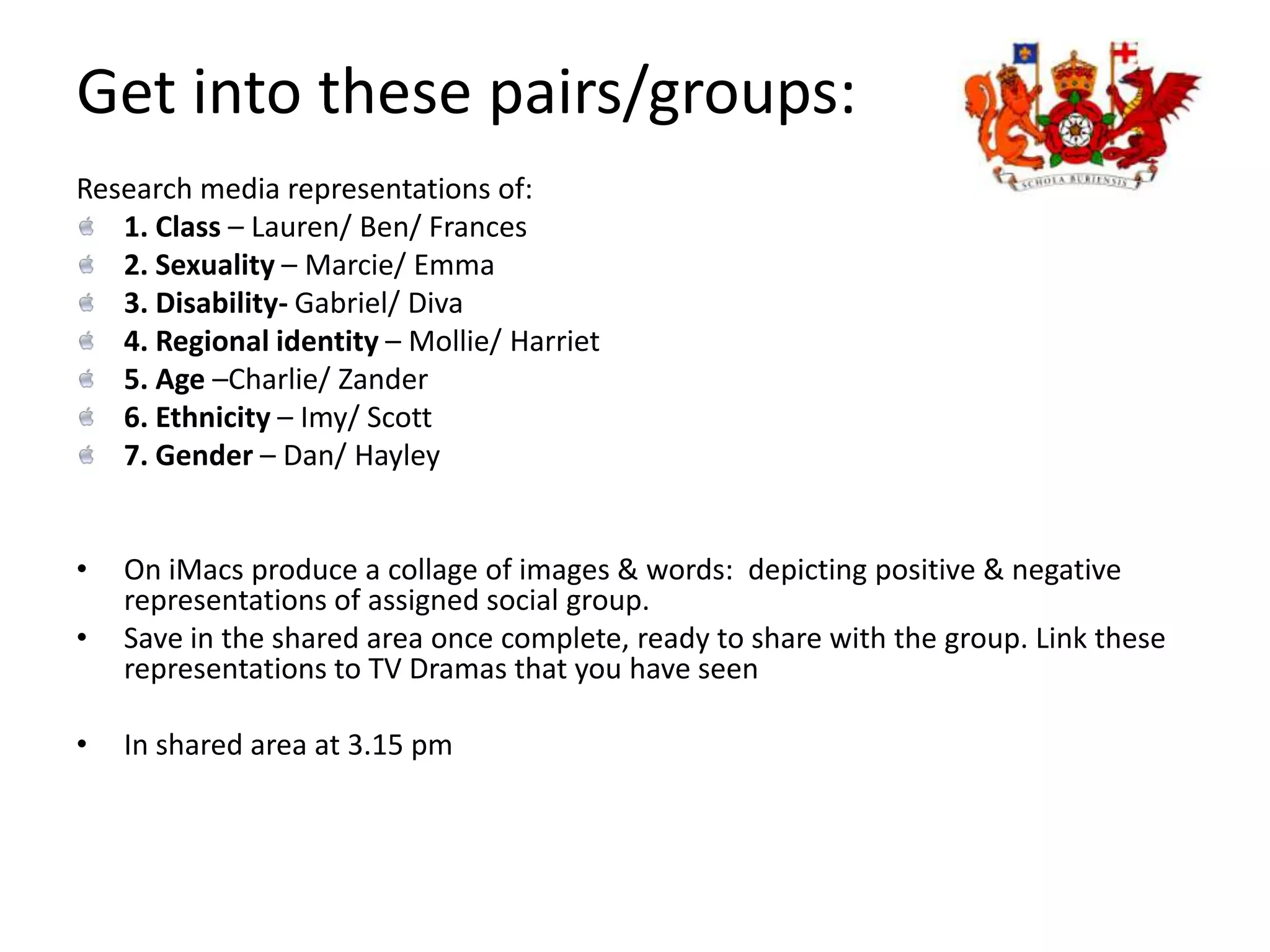 Get into these pairs/groups:Research media representations of:1. Class – Lauren/ Ben/ Frances2. Sexuality – Marcie/ Emma3. Disability- Gabriel/ Diva4. Regional identity – Mollie/ Harriet 5. Age –Charlie/ Zander6. Ethnicity – Imy/ Scott 7. Gender – Dan/ Hayley On iMacs produce a collage of images & words:  depicting positive & negative representations of assigned social group. 