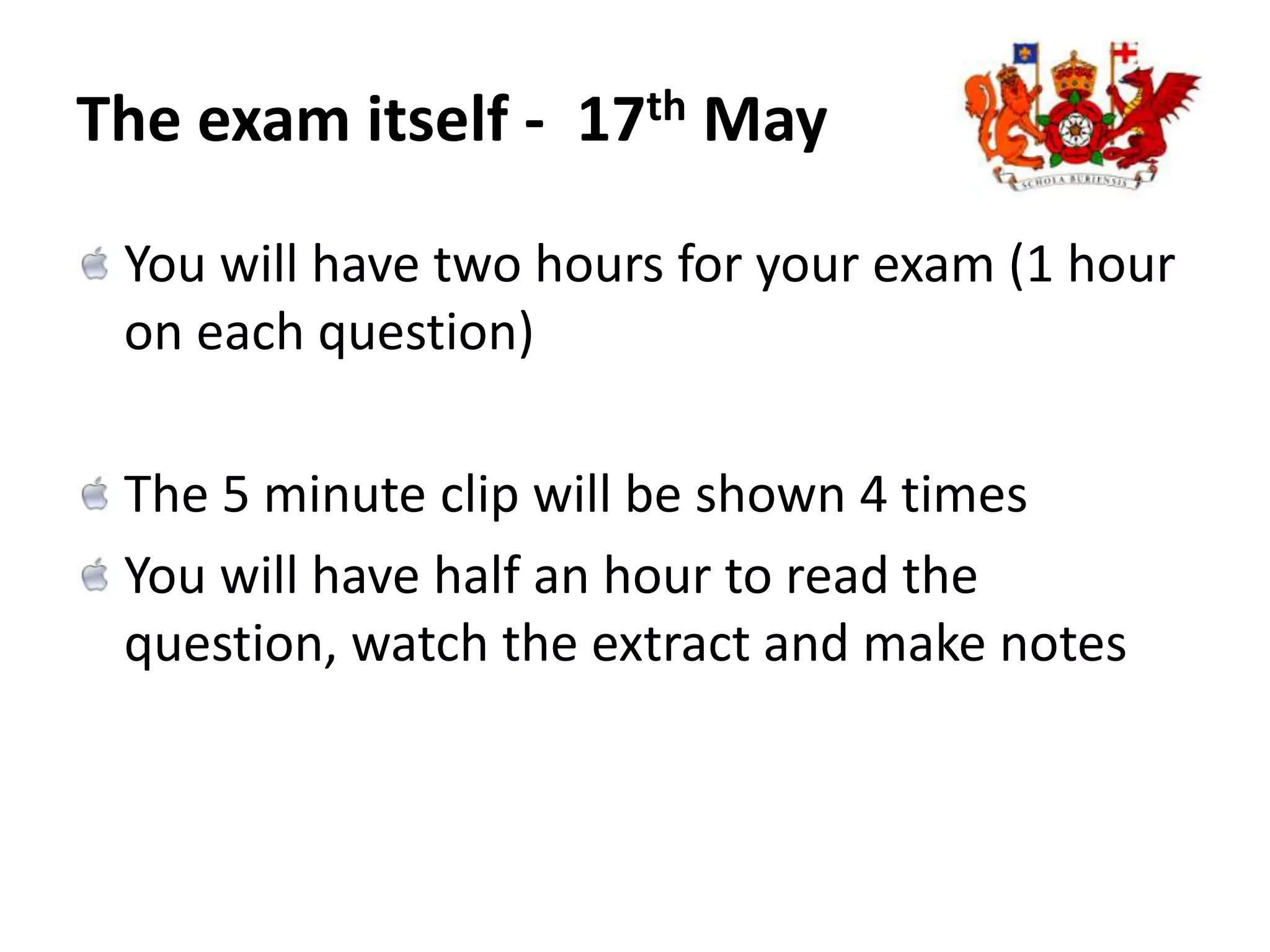 The exam itself -  17th May You will have two hours for your exam (1 hour on each question)The 5 minute clip will be shown 4 timesYou will have half an hour to read the question, watch the extract and make notes