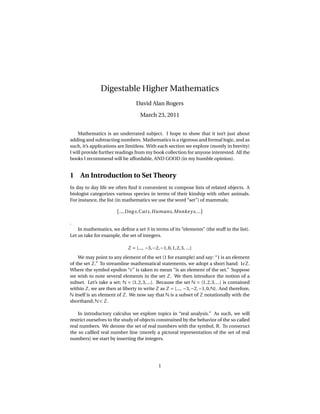 Digestable Higher Mathematics
                                  David Alan Rogers

                                     March 23, 2011


    Mathematics is an underrated subject. I hope to show that it isn’t just about
adding and subtracting numbers. Mathematics is a rigorous and formal logic, and as
such, it’s applications are limitless. With each section we explore (mostly in brevity)
I will provide further readings from my book collection for anyone interested. All the
books I recommend will be affordable, AND GOOD (in my humble opinion).


1 An Introduction to Set Theory
In day to day life we often ﬁnd it convenient to compose lists of related objects. A
biologist categorizes various species in terms of their kinship with other animals.
For instance, the list (in mathematics we use the word “set”) of mammals;

                         ..., Dog s,C at s, Humans, Monke y s, ...

.
    In mathematics, we deﬁne a set S in terms of its “elements” (the stuff in the list).
Let us take for example, the set of integers.

                              Z = {..., −3, −2, −1, 0, 1, 2, 3, ...}
    We may point to any element of the set (1 for example) and say: “1 is an element
of the set Z.” To streamline mathematical statements, we adopt a short hand: 1 Z.
Where the symbol epsilon “ ” is taken to mean “is an element of the set.” Suppose
we wish to note several elements in the set Z. We then introduce the notion of a
subset. Let’s take a set; N = {1, 2, 3, ...}. Because the set N = {1, 2, 3, ...} is contained
within Z, we are then at liberty to write Z as Z = {..., −3, −2, −1, 0, N}. And therefore,
N itself is an element of Z. We now say that N is a subset of Z notationally with the
shorthand; N ⊂ Z.

    In introductory calculus we explore topics in “real analysis.” As such, we will
restrict ourselves to the study of objects constrained by the behavior of the so called
real numbers. We denote the set of real numbers with the symbol, R. To construct
the so callled real number line (merely a pictoral representation of the set of real
numbers) we start by inserting the integers.




                                                1
 