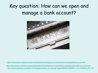 Key question: How can we open and manage a bank account? http: //moneysense . natwest .com/schools/students/managing-your-money/what-is-banking/what-do-you-think http://moneysense.natwest.com/schools/students/managing-your-money/what-is-banking/case-study-pros-and-cons http://rbsmoneysense.co.uk/rbs/11to14/bankonit/using_an_atm.asp?page=MONEYSENSE/11_TO_14/BANK_ON_IT/ITS_YOUR_TURN_TO_GET_BANKING/USING_AN_ATM 