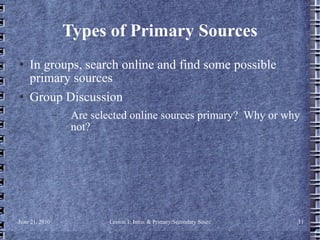 Types of Primary Sources In groups, search online and find some possible primary sources Group Discussion Are selected online sources primary?  Why or why not? 