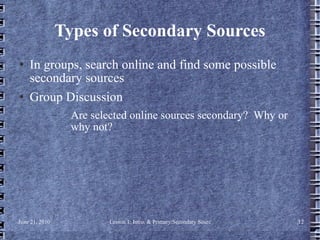 Types of Secondary Sources In groups, search online and find some possible secondary sources Group Discussion Are selected online sources secondary?  Why or why not? 