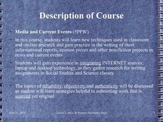 Description of Course Media and Current Events  (5PPW)  In this course, students will learn new techniques used in classroom and on-line research and gain practice in the writing of short informational reports, opinion pieces and other non-fiction projects in news and current events   Students will gain experience in  integrating  INTERNET sources, laptop and desktop technology, as they gather research for writing assignments in Social Studies and Science classes  The topics of  reliability ,  objectivity ,and  authenticity  will be discussed as student will learn strategies helpful in submitting work that is  sourced  yet original 