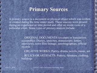 Primary Sources A primary source is a document or physical object which was written or created during the time under study. These sources were present during an experience or time period and offer an inside view of a particular event. Some types of primary sources include: ORIGINAL DOCUMENTS (excerpts or translations acceptable): Diaries, speeches, manuscripts, letters, interviews, news film footage, autobiographies, official records  CREATIVE WORKS: Poetry, drama, novels, music, art  RELICS OR ARTIFACTS: Pottery, furniture, clothing, buildings 