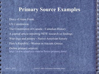 Primary Source Examples Diary of Anne Frank US Constitution The Constitution of Canada - Canadian History  A journal article reporting NEW research or findings  Weavings and pottery - Native American history  Plato's Republic - Women in Ancient Greece  Online primary sources:  http://www.eduplace.com/ss/hmss/primary.html 