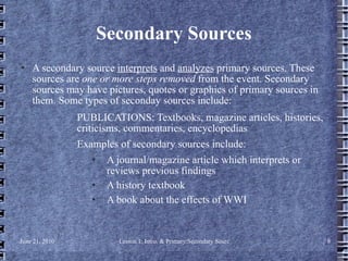 Secondary Sources A secondary source  interprets  and  analyzes  primary sources. These sources are  one or more steps removed  from the event. Secondary sources may have pictures, quotes or graphics of primary sources in them. Some types of seconday sources include: PUBLICATIONS: Textbooks, magazine articles, histories, criticisms, commentaries, encyclopedias  Examples of secondary sources include: A journal/magazine article which interprets or reviews previous findings  A history textbook  A book about the effects of WWI  