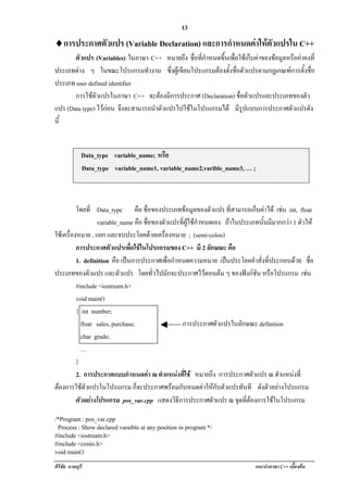 !                                                 13
♦! ารประกาศตวแปร (Variable Declaration) และการกําหนดคาใหตวแปรใน C++
 ก          ั                                          ั
       ตัวแปร (Variables) ในภาษา C++ หมายถึง ชื่อที่กาหนดขนเพอใชเ กบคาของขอมลหรอคาคงท่ี
                                                     ํ     ้ึ ่ื      ็    ู ื 
ประเภทตาง ๆ ในขณะโปรแกรมทํางาน ซงผเู ขยนโปรแกรมตองตงชอตวแปรตามกฎเกณฑการตงชอ
                                          ่ึ ี           ้ั ่ื ั              ้ั ่ื
ประเภท user defined identifier
       การใชตัวแปรในภาษา C++ จะตองมีการประกาศ (Declaration) ชอตวแปรและประเภทของตว
                                                                 ่ื ั               ั
แปร (Data type) ไวกอน จึงจะสามารถนําตัวแปรไปใชในโปรแกรมได มรปแบบการประกาศตวแปรดง
                                                                 ีู             ั     ั
นี้


            Data_type variable_name; หรอื
          ! Data_type variable_name1, variable_name2,varible_name3, … ;



          โดยที่ Data_type คือ ชอของประเภทขอมลของตวแปร ที่สามารถเก็บคาได เชน int, float
                                     ่ื                ู       ั                      
                  variable_name คือ ชื่อของตัวแปรที่ผูใชกาหนดเอง ถาในประเภทนั้นมีมากกวา 1 ตวให
                                                           ํ                                   ั
ใชเ ครองหมาย , แยก และจบประโยคดวยเครื่องหมาย ; (semi-colon)
       ่ื
          การประกาศตวแปรเพอใชในโปรแกรมของ C++ มี 2 ลกษณะ คือ
                        ั       ่ื                           ั
          1. definition คือ เปนการประกาศเพื่อกําหนดความหมาย เปนประโยคคาสั่งที่ประกอบดวย ชื่อ
                                                                            ํ
ประเภทของตวแปร และตัวแปร โดยทั่วไปมักจะประกาศไวตอนตน ๆ ของฟงกชัน หรือโปรแกรม เชน
                ั                                                                                
          #include <iostream.h>
          void main()
          { int number;
            float sales, purchase;                 การประกาศตัวแปรในลักษณะ definition
            char grade;
            …
          }
          2. การประกาศแบบกําหนดคา ณ ตําแหนงทใช หมายถึง การประกาศตัวแปร ณ ตําแหนงท่ี
                                                  ่ี                                       
ตองการใชตวแปรในโปรแกรม ก็จะประกาศพรอมกับหนดคาใหกับตัวแปรทันที ดงตวอยางโปรแกรม
              ั                                                                ั ั 
          ตัวอยางโปรแกรม pos_var.cpp แสดงวิธีการประกาศตัวแปร ณ จุดทีตองการใชในโปรแกรม
                                                                          ่

/*Program : pos_var.cpp
 Process : Show declared varaible at any position in program */
#include <iostream.h>
#include <conio.h>
void main()
ศิริชัย นามบุรี                                                             แนะนําภาษา C++ เบืองตน
                                                                                              ้
 