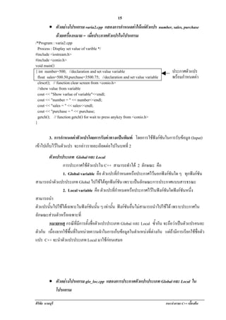 !                                               15
          •! ตัวอยางโปรแกรม varia2.cpp แสดงการกําหนดคาใหแกตัวแปร number, sales, purchase
               ดวยเครองหมาย = เมือประกาศตัวแปรในโปรแกรม
                     ่ื             ่
/*Program : varia2.cpp
  Process : Display set value of varible */
#include <iostream.h>
#include <conio.h>
void main()
{ int number=500; //declaration and set value variable                      ประกาศตัวแปร
  float sales=500.50,purchase=3500.75; //declaration and set value variable พรอมกําหนดคา
                                                                                          
  clrscr(); // function clear screen from <conio.h>
  //show value from variable
  cout << "Show varlue of variable"<<endl;
  cout << "number = " << number<<endl;
  cout << "sales = " << sales<<endl;
  cout << "purchase = " << purchase;
  getch(); // function getch() for wait to press anykey from <conio.h>
}

         3. การกําหนดคาตัวแปรโดยการรับคาทางแปนพิมพ โดยการใชฟงกชันในการรับขอมูล (Input)
เขาไปเก็บไวในตัวแปร จะกลาวรายละเอียดตอไปในบทที่ 2
       ตัวแปรประเภท Global และ Local
               การประกาศใชตวแปรใน C++ สามารถทําได 2 ลักษณะ คือ
                               ั
               1. Global variable คือ ตัวแปรทีกาหนดหรือประกาศไวนอกฟงกชันใด ๆ ทุกฟงกชัน
                                                ่ํ
สามารถนําตัวแปรประเภท Global ไปใชไดทุกฟงกชัน เพราะเปนลักษณะการประกาศแบบสารธรณะ
               2. Local variable คือ ตัวแปรทีกาหนดหรือประกาศไวในฟงกชันใดฟงกชันหนึ่ง
                                               ่ํ
สามารถนํา
ตัวแปรนั้นไปใชไดเฉพาะในฟงกชันนั้น ๆ เทานน ฟงกชันอื่นไมสามารถนําไปใชได เพราะประกาศใน
                                           ้ั
ลักษณะสวนตัวหรือเฉพาะที่
       หมายเหตุ กรณทมการตงชอตวแปรประเภท Global และ Local ซํากัน จะถือวาเปนตัวแปรคนละ
                      ี ่ี ี ้ั ่ื ั                                 ้
ตวกน เนื่องจากใชพื้นที่ในหนวยความจําในการเก็บขอมูลในตําแหนงที่ตางกัน แตถามีการเรียกใชชื่อตัว
  ั ั
แปร C++ จะนําตัวแปรประเภท Local มาใชกอนเสมอ




           •! ตัวอยางโปรแกรม glo_loc.cpp แสดงการประกาศตวแปรประเภท Global และ Local ใน
                                                        ั
              โปรแกรม

ศิริชัย นามบุรี                                                              แนะนําภาษา C++ เบืองตน
                                                                                               ้
 