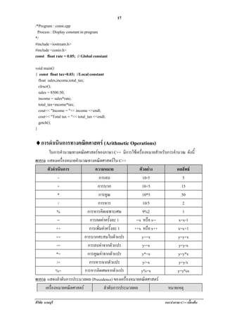 !                                             17
/*Program : const.cpp
 Process : Display constant in program
*/
#include <iostream.h>
#include <conio.h>
const float rate = 0.05; // Global constant

void main()
{ const float tax=0.03; //Local constant
  float sales,income,total_tax;
  clrscr();
  sales = 8500.50;
  income = sales*rate;
  total_tax=income*tax;
  cout<< "Income = "<< income <<endl;
  cout<< "Total tax = "<< total_tax <<endl;
  getch();
}

♦! ารดําเนนการทางคณตศาสตร (Arithmetic Operations)
 ก        ิ        ิ
       ในการคํานวณทางคณิตศาสตรของภาษา C++ มีการใชเครื่องหมายสําหรบการคานวณ ดังนี้
                                                                   ั    ํ
ตาราง แสดงเครองหมายคานวณทางคณิตศาสตรใน C++
                ่ื    ํ
      ตัวดําเนินการ           ความหมาย                  ตัวอยาง          ผลลัพธ
             -                  การลบ                     10-5               5
             +                  การบวก                   10+5               15
             *                  การคูณ                    10*5              50
              /                 การหาร                    10/5               2
            %             การหารคดเฉพาะเศษ
                                   ิ                      9%2                1
             --            การลดคาครั้งละ 1          --x หรือ x--         x=x-1
            ++             การเพิ่มคาครั้งละ 1      ++x หรือ x++         x=x+1
            +=          การบวกสะสมในตัวแปร               y+=x             y=y+x
            -=            การลบคาจากตัวแปร               y-=x             y=y-x
            *=            การคูณคาจากตัวแปร             y*=x             y=y*x
            /=             การหารจากตัวแปร                y/=x             y=y/x
           %=           การหารคิดเศษจากตัวแปร            y%=x             y=y%x
ตาราง แสดงลําดับการประมวลผล (Precedence) ของเครองหมายคณตศาสตร
                                                 ่ื        ิ
     เครองหมายคณตศาสตร
        ่ื          ิ                ลําดับการประมวลผล               หมายเหตุ

ศิริชัย นามบุรี                                                    แนะนําภาษา C++ เบืองตน
                                                                                     ้
 