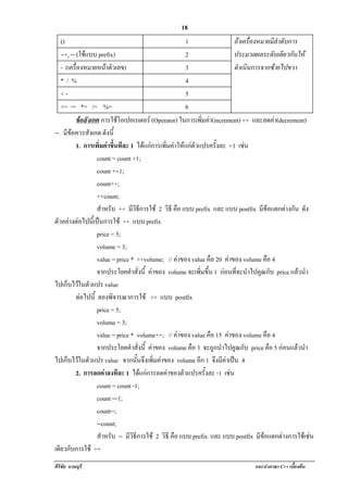 !                                                 18
   ()                                                  1                  ถาเครื่องหมายมีลําดับการ
   ++, -- (ใชแบบ prefix)                              2                  ประมวลผลระดับเดียวกันให
   - (เครองหมายหนาตวเลข)
          ่ื            ั                             3                  ดําเนินการจากซายไปขวา
   */%                                                 4
   +-                                                  5
   += -= *= /= %=                                      6
          ขอสงเกต การใชโอเปอเรเตอร (Operator) ในการเพิ่มคา(increment) ++ และลดคา(decrement)
                ั           
-- มีขอควรสังเกต ดังนี้
          1. การเพิ่มคาขึ้นทีละ 1 ไดแกการเพิ่มคาใหแกตัวแปรครั้งละ +1 เชน
                   count = count +1;
                   count +=1;
                   count++;
                   ++count;
                   สําหรบ ++ มีวิธีการใช 2 วิธี คือ แบบ prefix และ แบบ postfix มีขอแตกตางกัน ดัง
                         ั
ตวอยางตอไปนเ้ี ปนการใช ++ แบบ prefix
  ั               
                   price = 5;
                   volume = 3;
                   value = price * ++volume; // คาของ value คือ 20 คาของ volume คือ 4
                   จากประโยคคําสั่งนี้ คาของ volume จะเพิ่มขึ้น 1 กอนทจะนําไปคูณกับ price แลวนํา
                                                                       ่ี                          
ไปเก็บไวในตัวแปร value
          ตอไปน้ี ลองพิจารณาการใช ++ แบบ postfix
             
                   price = 5;
                   volume = 3;
                   value = price * volume++; // คาของ value คือ 15 คาของ volume คือ 4
                   จากประโยคคําสั่งนี้ คาของ volume คือ 3 จะถกนําไปคูณกับ price คือ 5 กอนแลวนํา
                                                                 ู
ไปเก็บไวในตัวแปร value จากนันจึงเพิมคาของ volume อก 1 จึงมีคาเปน 4
                                   ้      ่                   ี
          2. การลดคาลงทีละ 1 ไดแกการลดคาของตัวแปรครั้งละ -1 เชน     
                   count = count -1;
                   count -=1;
                   count--;
                   --count;
                   สําหรบ -- มีวิธีการใช 2 วิธี คือ แบบ prefix และ แบบ postfix มขอแตกตางการใชเ ชน
                           ั                                                         ี              
เดียวกับการใช ++
ศิริชัย นามบุรี                                                                แนะนําภาษา C++ เบืองตน
                                                                                                 ้
 