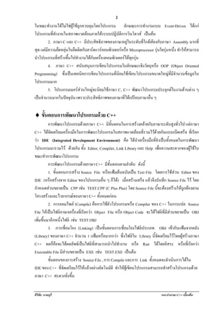 !                                              2
ในขณะทํางานไดไมใชผูใชถูกควบคุมโดยโปรแกรม ลักษณะการทางานแบบ Event-Driven ไดแก
                                                               ํ
โปรแกรมททางานในสภาพแวดลอมภายใตระบบปฏิบัติการวินโดวส เปนตน
             ่ี ํ
          2. ภาษา C และ C++ มีประสิทธิภาพของภาษาอยูในระดับที่ใกลเคียงกับภาษา Assembly มากที่
สุด แตมความยดหยนในยดตดกบฮารดแวรคอมพวเตอรหรอ Microprocessor รุนใดรุนหนึง ทาใหสามารถ
       ี         ื ุ   ึ ิ ั           ิ         ื                     ่ ํ
นําโปรแกรมที่สรางขึ้นไปทํางานไดกบเครองคอมพวเตอรไดทกรน
                                  ั ่ื      ิ          ุ ุ
          4. ภาษา C++ สนับสนุนการเขียนโปรแกรมในลักษณะเชิงวัตถุหรือ OOP (Object Oriented
Programming) ซงเปนเทคนคการเขยนโปรแกรมทนยมใชเ ขยนโปรแกรมขนาดใหญทมจํานวนขอมูลใน
                    ่ึ      ิ      ี          ่ี ิ       ี                    ่ี ี
โปรแกรมมาก
          5. โปรแกรมเมอรสวนใหญจะนยมใชภาษา C, C++ พฒนาโปรแกรมประยกตในงานดานตาง ๆ
                                   ิ                     ั                ุ       
เปนจํานวนมากในปจจุบัน เพราะประสิทธิภาพของภาษาที่ไดเปรียบภาษาอื่น ๆ
   


♦!ขนตอนการพฒนาโปรแกรมดวย C++
   ้ั      ั          
           การพฒนาโปรแกรมดวยภาษา C++ มีขั้นตอนในการสรางคลายกับภาษาระดับสูงทั่วไป แตภาษา
                      ั                                                                         
C++ ไดจดเตรียมเครืองมือในการพัฒนาโปรแกรมในสภาพแวดลอมทีรวมไวดวยกันแบบเบ็ดเสร็จ ที่เรียก
             ั                   ่                                           ่    
วา IDE (Integrated Development Environment) คือ ไดนาเครืองมือทีจาเปนทงหมดในการพฒนา
                                                                      ํ ่       ่ ํ  ้ั          ั
โปรแกรมมารวมไว ดวยกัน ทั้ง Editor, Compiler, Link Library และ Help เพื่อความสะดวกของผูใชใน
ขณะทาการพฒนาโปรแกรม
         ํ       ั
           การพฒนาโปรแกรมดวยภาษา C++ มีขั้นตอนตามลําดบ ดังนี้
                        ั                                         ั
           1. ขนตอนการสราง Source File หรอแฟมตนฉบบเปน Text File โดยการใชสวน Editor ของ
                   ้ั                              ื   ั 
IDE (หรอสรางจาก Editor ของโปรแกรมอืน ๆ ก็ได) เมอสรางเสรจ แลวจึงบันทึก Source File ไว โดย
            ื                                   ่              ่ื        ็
กําหนดสวนขยายเปน CPP เชน TEST.CPP (C Plus Plus) โดย Source File นจะตองสรางใหถกตองตาม
                                                                                   ้ี    ู 
โครงสรางและไวยากรณของภาษา C++ ทั้งหมดกอน
           2. การคอมไพล (Compile) คือการใชตวโปรแกรมหรือ Compiler ของ C++ ในการแปล Source
                                                     ั
File ใหเปนไฟลภาษาเครื่องที่เรียกวา Object File หรือ Object Code จะไดไฟลที่มีสวนขยายเปน OBJ
เพิ่มขึ้นมาอีกหนึ่งไฟล เชน TEST.OBJ
                                   
           3. การเชอมโยง (Linking) เปนขนตอนการเชอมโยงไฟลประเภท OBJ เขากับแฟมจากคลัง
                              ่ื                ้ั          ่ื          
(Library) ของภาษา C++ จํานวน 1 แฟมหรือมากกวา ซึ่งไฟลใน Library นจดเตรยมไวโดยผสรางภาษา
                                                                               ้ี ั ี  ู 
C++ ผลก็คือจะไดผลลัพธเปนไฟลที่สามารถนําไปทางาน หรือ Run ไดโดยอสระ หรือทีเ่ รียกวา
                                                           ํ                           ิ
Executable File มีสวนขยายเปน EXE เชน TEST.EXE เปนตน
                                             
           ขันตอนของการสราง Source File , การ Compile และการ Link ทั้งหมดจะดําเนนการไดใน
               ้                                                                            ิ  
IDE ของ C++ ทจดเตรยมไวใหแลวอยางอตโนมติ ทาใหผูเขียนโปรแกรมสามารถทําสรางโปรแกรมดวย
                          ่ี ั ี     ั             ั ํ                                          
ภาษา C++ สะดวกยิ่งขึ้น


ศิริชัย นามบุรี                                                               แนะนําภาษา C++ เบืองตน
                                                                                                ้
 