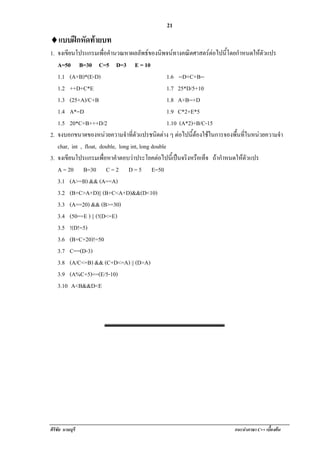 !                                        21
♦! บบฝกหัดทายบท
 แ
1. จงเขยนโปรแกรมเพอคานวณหาผลลัพธของนิพจนทางคณิตศาสตรตอไปนี้โดยกําหนดใหตวแปร
          ี            ่ื ํ                                                       ั
   A=50 B=30 C=5 D=3 E = 10
   1.1 (A+B)*(E-D)                                  1.6 --D+C+B--
   1.2 ++D+C*E                                      1.7 25*D/5+10
   1.3 (25+A)/C+B                                   1.8 A+B--+D
   1.4 A*=D                                         1.9 C*2+E*5
   1.5 20*C+B+++D/2                                 1.10 (A*2)+B/C-15
2. จงบอกขนาดของหนวยความจาทตวแปรชนดตาง ๆ ตอไปนตองใชในการจองพนทในหนวยความจํา
                                ํ ่ี ั        ิ            ้ี      ้ื ่ี   
   char, int , float, double, long int, long double
3. จงเขยนโปรแกรมเพอหาคาตอบวาประโยคตอไปนีเ้ ปนจริงหรือเท็จ ถากาหนดใหตวแปร
        ี              ่ื    ํ                                        ํ       ั
   A = 20 B=30 C = 2 D = 5 E=50
   3.1 (A>=B) && (A==A)
   3.2 (B+C>A+D)|| (B+C<A+D)&&(D<10)
   3.3 (A==20) && (B>=30)
   3.4 (50==E ) || (!(D<=E)
   3.5 !(D!=5)
   3.6 (B+C+20)!=50
   3.7 C==(D-3)
   3.8 (A/C<=B) && (C+D<=A) || (D>A)
   3.9 (A%C+5)==(E/5-10)
   3.10 A<B&&D<E




ศิริชัย นามบุรี                                                  แนะนําภาษา C++ เบืองตน
                                                                                   ้
 