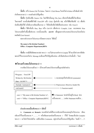 !                                                  6
         ขนท่ี 1 สราง Source File ใน Editor โดยการ Click Mouse ในหนาตาง Editor แลวพิมพ รหัส
          ้ั                                                            
คําสั่งของภาษา C++ ตามตัวอยางใหถูกตอง
         ขนท่ี 2 บันทึกแฟม Source File โดยใชคาสั่งเมนู File, Save เลือกหรือพิมพชื่อไดรฟและ
          ้ั                                    ํ
ไดเรกทอรี่ จากนั้นพิมพชื่อไฟล First.CPP แลว Click ปุมคาสั่ง OK หรือใชฟงกชันคีย F2 เพื่อสั่ง
                                                               ํ
บันทึกแฟมก็ได (ถาตองการเขยนเปนภาษา C ใหบันทึกเปนไฟลเปนประเภท C เชน First.C)
                             ี                                              
         ขนท่ี 3 ใชคาสั่งสั่ง Run, Run หรือ Ctrl+F9 เพอทาการ Compile , Link และทดลอง Run
          ้ั          ํ                                   ่ื ํ
โปรแกรมทีสรางขึนเพือทํางาน จากนั้นกดแปน Alt+F5 เพอดผลการทํางานของโปรแกรมในหนาตาง
             ่     ้ ่                                       ่ื ู                              
ผลลัพธ (User Screen)
         ผลการทํางานจากโปรแกรม หรอผลการ RUN ไดดงน้ี
                                       ื               ั

           My name is Mr.Sirichai Namburi
           Office : Computer Department,RIPA

       ขนท่ี 4 กรณีมีขอผิดพลาด IDE ของ C++ จะไมสามารถทําการ Compile ได จะแจงขาวสารขอผด
        ้ั                                                                            ิ
พลาดไวในกรอบหนาตาง Message จะตองแกไขใหถูกตองกอน แลวจึงดําเนนการในขนท่ี 3 ใหม
                                                                    ิ       ้ั


♦!ครงสรางของโปรแกรม C++
 โ
           การเขียนโปรแกรมดวย C++ มีโครงสรางของโปรแกรมพืนฐานดังตัวอยาง
                                                          ้

/*Program : First.CPP
 Written by: Mr.Sirichai                                1. หมายเหตุหรือคําอธิบาย (comments)
 Date : 10/1997 */
 #include <iostream.h>                                  2. Preprocessor, Directive, header file
 void main()                                                     3. Function main()
 {
   cout << "My name is Mr.Sirichai Namburi n";           4. Statement ของคําสั่งอยูใน block ของ
   cout << "Office : Computer Department,RIPA";     เครืองหมาย{ …. }แตละ Statement จบดวย ;
                                                        ่                                     
 }

       สวนประกอบเบื้องตนของ C++ มีดังนี้
       1. Comments or Remark หมายถงสวนทเ่ี ปนการอธบายหรอหมายเหตในโปรแกรม เขียน
                                           ึ      ิ       ื        ุ
อธิบายไวในเครื่องหมาย /* ………*/ หรอเขยนตามหลงเครองหมาย // ก็ได ในขณะที่แปล Compiler
                                    ื ี        ั ่ื
ของ C++ จะไมนาไปแปลดวย แตตองเขยน Comments อยูภายในเครื่องหมายใหถูกตอง โดยที่ /*…..*/
                 ํ              ี

ศิริชัย นามบุรี                                                               แนะนําภาษา C++ เบืองตน
                                                                                                ้
 