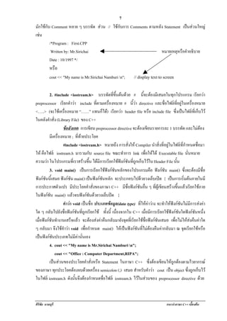 !                                          7
มักใชกับ Comment หลาย ๆ บรรทด สวน // ใชกับการ Comments ตามหลัง Statement เปนสวนใหญ
                                  ั                                            
เชน
  
         /*Program : First.CPP
          Written by: Mr.Sirichai                               หมายเหตุหรือคําอธิบาย
         Date : 10/1997 */
           หรือ
           cout << "My name is Mr.Sirichai Namburi n";      // display text to screen

           2. #include <iostream.h> บรรทัดทีขนตนดวย # นีจะตองมีเสมอในทุกโปรแกรม เรยกวา
                                            ่ ้ึ          ้                          ี 
preprocessor เรยกคําวา include ทตามเครองหมาย # นีวา directive และชื่อไฟลที่อยูในเครื่องหมาย
                    ี                                  ่ี  ่ื         ้
<…..> (จะใชเ ครองหมาย “……” แทนก็ได) เรยกวา header file หรือ include file ซึ่งเปนไฟลที่เก็บไว
                        ่ื                                      ี 
ในคลังคาสั่ง (Library File) ของ C++
          ํ
                    ขอสงเกต การเขียน preprocessor directive จะตองเขยนรายการละ 1 บรรทด และไมตอง
                            ั                                             ี               ั
          มเี ครองหมาย ; ที่ทายประโยค
                 ่ื
                    #include <iostream.h> หมายถึง การสั่งให Compiler นําสิ่งที่อยูในไฟลที่กําหนดชือมา
                                                                                                     ่
ให คือไฟล iostream.h มารวมกับ source file ขณะทาการ link เพอใหได Executable file นนหมาย
                                                                    ํ        ่ื                ่ั
ความวา ในโปรแกรมทเ่ี ราสรางขน ไดมีการเรียกใชฟงกชันที่ถูกเก็บไวใน Header File นัน
                                          ้ึ                                           ้
          3. void main() เปนการเรยกใชฟงกชนหลักของโปรแกรมคอ ฟงกชัน main() ซึ่งจะตองมีชื่อ
                                                     ี   ั                   ื
ฟงกชันนี้เสมอ ฟงกชัน main() เปนฟงกชันหลัก จะประกอบไปดวยวงเล็บเปด { เปนการเริมตนภายในมี
                                                                                              ่
การประกาศตัวแปร มีประโยคคําสั่งของภาษา C++ มีชื่อฟงกชันอื่น ๆ ที่ผูเขียนสรางขึ้นแลวเรียกใชภาย
ในฟงกชัน main() แลวจบฟงกชันดวยวงเล็บปด }
                    คําวา void เปนชอ ประเภทขอมล(data type) ที่ใหคาวาง จะทําใหฟงกชันไมมีการสงคา
                                               ่ื             ู
ใด ๆ กลับไปยังชื่อฟงกชันที่ถูกเรียกใช ทั้งนี้ เนื่องจากใน C++ เมื่อมีการเรียกใชฟงกชันใดฟงกชันหนึ่ง
เมื่อฟงกชันทํางานเสรจแลว จะตองสงคาคืนกลับมายังจุดที่เรียกใชชื่อฟงกชันเสมอ เพื่อไมใหสงคืนคาใด
                               ็ 
ๆ กลับมา จึงใชคาวา void เพื่อกําหนด main() ใหเปนฟงกชันที่ไมตองคืนคากลับมา ณ จุดเรียกใชหรือ
                      ํ
เปนฟงกชนประเภทไมมคานนเอง
       ั                      ี  ่ั
          4. cout << "My name is Mr.Sirichai Namburi n";
               cout << "Office : Computer Department,RIPA";
          เปนสวนของประโยคคาสั่งหรือ Statement ในภาษา C++ ซึ่งตองเขียนใหถูกตองตามไวยากรณ
                                             ํ
ของภาษา ทกประโยคตองจบดวยเครอง semicolon (;) เสมอ สําหรบคําวา cout เปน object ซึ่งถูกเก็บไว
               ุ                                 ่ื                      ั         
ในไฟล iostream.h ดงนนจงตองกาหนดชื่อไฟล iostream.h ไวในสวนของ preprocessor directive ดวย
                             ั ้ั ึ  ํ                                   



ศิริชัย นามบุรี                                                                  แนะนําภาษา C++ เบืองตน
                                                                                                   ้
 