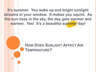 How Does Sunlight Affect Air Temperature? It’s summer.  You wake up and bright sunlight streams in your window.  It makes you squint.  As the sun rises in the sky, the day gets warmer and warmer.  Yes!  It’s a beautiful summer day! 