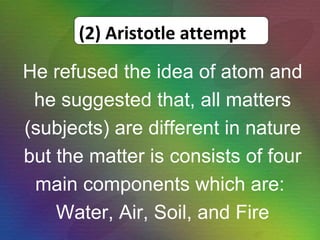 He refused the idea of atom and he suggested that, all matters (subjects) are different in nature but the matter is consists of four main components which are:  Water, Air, Soil, and Fire (2) Aristotle attempt 