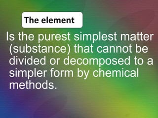 Is the purest simplest matter (substance) that cannot be divided or decomposed to a simpler form by chemical methods. The element 