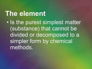The element Is the purest simplest matter (substance) that cannot be divided or decomposed to a simpler form by chemical methods. 