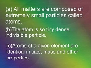 (a) All matters are composed of extremely small particles called atoms. (b)The atom is so tiny dense indivisible particle.   (c)Atoms of a given element are identical in size, mass and other properties. 