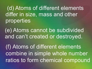 (d) Atoms of different elements differ in size, mass and other properties  (e) Atoms cannot be subdivided and can’t created or destroyed. (f) Atoms of different elements combine in simple whole number ratios to form chemical compound 