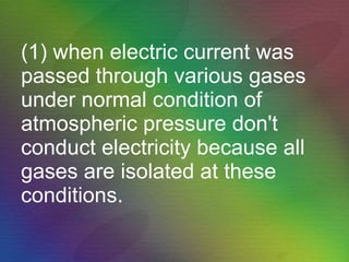(1) when electric current was passed through various gases under normal condition of atmospheric pressure don't conduct electricity because all gases are isolated at these conditions.  