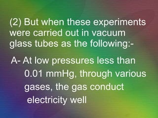 (2) But when these experiments were carried out in vacuum glass tubes as the following:- A- At low pressures less than  0.01 mmHg, through various gases, the gas conduct  electricity well  