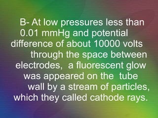 B- At low pressures less than 0.01 mmHg and potential  difference of about 10000 volts  through the space between electrodes,  a fluorescent glow was appeared on the  tube   wall by a stream of particles, which they called cathode rays. 