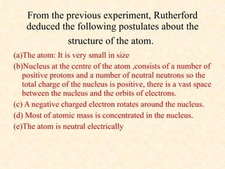 From the previous experiment, Rutherford deduced the following postulates about the structure of the atom.   (a)The atom: It is very small in size (b)Nucleus at the centre of the atom ,consists of a number of positive protons and a number of neutral neutrons so the total charge of the nucleus is positive, there is a vast space between the nucleus and the orbits of electrons.  (c) A negative charged electron rotates around the nucleus.  (d) Most of atomic mass is concentrated in the nucleus.  (e)The atom is neutral electrically 