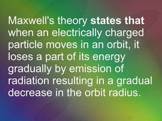 Maxwell's theory  states that  when an electrically charged particle moves in an orbit, it loses a part of its energy gradually by emission of radiation resulting in a gradual decrease in the orbit radius. 