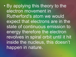 By applying this theory to the electron movement in Rutherford's atom we would expect that electrons are in the state of continuous emission to energy therefore the electron revolves in spiral orbit until it hit inside the nucleus, this doesn’t happen in nature. 
