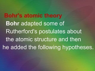 Bohr's atomic theory Bohr  adapted some of Rutherford's postulates about the atomic structure and then he added the following hypotheses. 