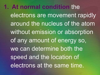 At normal condition   the electrons are movement rapidly around the nucleus of the atom  without emission or absorption of any amount of energy so,  we can determine both the speed and the location of electrons at the same time. 