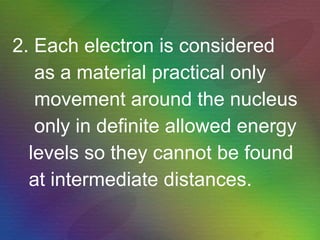 2. Each electron is considered as a material practical only  movement around the nucleus only in definite allowed energy levels so they cannot be found at intermediate distances. 