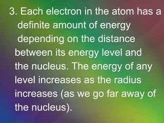 3. Each electron in the atom has a definite amount of energy depending on the distance between its energy level and the nucleus. The energy of any level increases as the radius increases (as we go far away of the nucleus). 