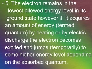 5. The electron remains in the lowest allowed energy level in its ground state however if  it acquires an amount of energy (termed  quantum) by heating or by electric discharge the electron becomes excited and jumps (temporarily) to some higher energy level depending on the absorbed quantum. 