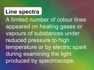 A limited number of colour lines appeared on heating gases or vapours of substances under reduced pressure to high temperature or by electric spark during examining the light produced by spectroscope.  Line spectra 