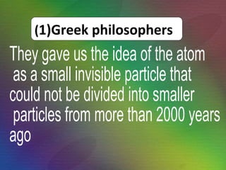 They gave us the idea of the atom as a small invisible particle that  could not be divided into smaller particles from more than 2000 years  ago ( 1)Greek philosophers 