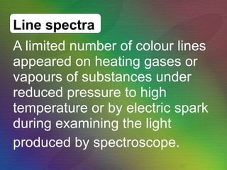 A limited number of colour lines appeared on heating gases or vapours of substances under reduced pressure to high temperature or by electric spark during examining the light  produced by spectroscope.  Line spectra 