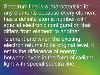 Spectrum line is a characteristic for any elements because every element has a definite atomic number with special electronic configuration that differs from element to another  element and when the exciting electron returns to its original level, it emits the difference of energy between levels in the form of radiant light with special spectra line.   