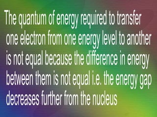 The quantum of energy required to transfer one electron from one energy level to another is not equal because the difference in energy between them is not equal i.e. the energy gap decreases further from the nucleus 