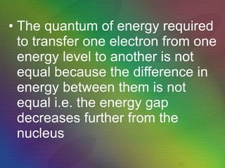 The quantum of energy required to transfer one electron from one energy level to another is not equal because the difference in energy between them is not equal i.e. the energy gap decreases further from the nucleus 