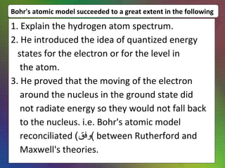 Bohr's atomic model succeeded to a great extent in the following 1. Explain the hydrogen atom spectrum. 2. He introduced the idea of quantized energy states for the electron or for the level in the atom. 3. He proved that the moving of the electron around the nucleus in the ground state did not radiate energy so they would not fall back to the nucleus. i.e. Bohr's atomic model  reconciliated  ( وفق )  between Rutherford and Maxwell's theories. 