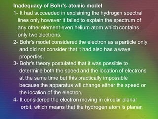 Inadequacy of Bohr's atomic model 1- It had succeeded in explaining the hydrogen spectral lines only however it failed to explain the spectrum of any other element even helium atom which contains only two electrons. 2- Bohr's model considered the electron as a particle only and did not consider that it had also has a wave properties. 3- Bohr's theory postulated that it was possible to determine both the speed and the location of electrons  at the same time but this practically impossible because the apparatus will change either the speed or the location of the electron. 4- It considered the electron moving in circular planar orbit, which means that the hydrogen atom is planar.   
