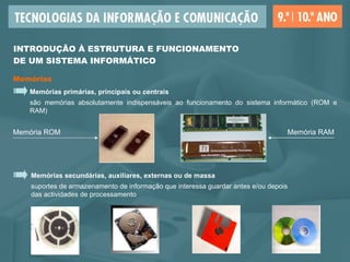 Memórias secundárias, auxiliares, externas ou de massa suportes de armazenamento de informação que interessa guardar antes e/ou depois  das actividades de processamento  Memórias primárias, principais ou centrais são memórias absolutamente indispensáveis ao funcionamento do sistema informático (ROM e RAM) Memórias INTRODUÇÃO À ESTRUTURA E FUNCIONAMENTO  DE UM SISTEMA INFORMÁTICO Memória ROM Memória RAM 