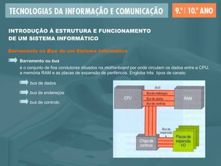 Barramento ou  Bus  de um Sistema Informático Barramento ou  bus é o conjunto de fios condutores situados na  motherboard  por onde circulam os dados entre a CPU,  a memória RAM e as placas de expansão de periféricos. Engloba três  tipos de canais: bus  de endereços bus  de dados bus  de controlo INTRODUÇÃO À ESTRUTURA E FUNCIONAMENTO  DE UM SISTEMA INFORMÁTICO 