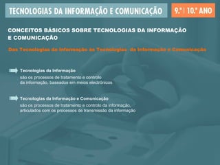 Tecnologias da Informação são os processos de tratamento e controlo  da informação, baseados em meios electrónicos Tecnologias da Informação e Comunicação são os processos de tratamento e controlo da informação,  articulados com os processos   de transmissão da informação CONCEITOS BÁSICOS SOBRE TECNOLOGIAS DA INFORMAÇÃO  E COMUNICAÇÃO Das Tecnologias da Informação às Tecnologias  da Informação e Comunicação 